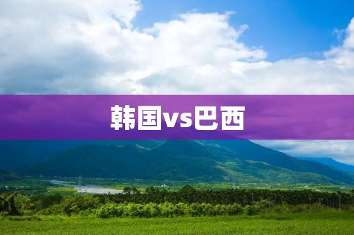 韩国vs巴西：两支足球强国的对决