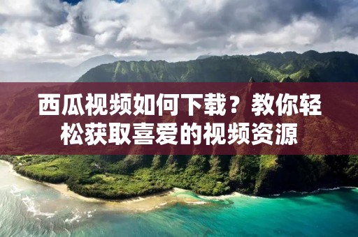 西瓜视频如何下载？教你轻松获取喜爱的视频资源