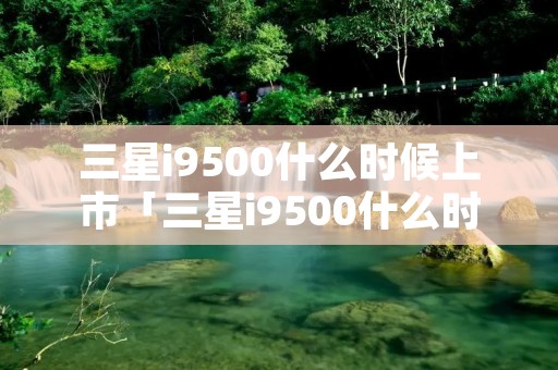 三星i9500什么时候上市「三星i9500什么时候上市的」