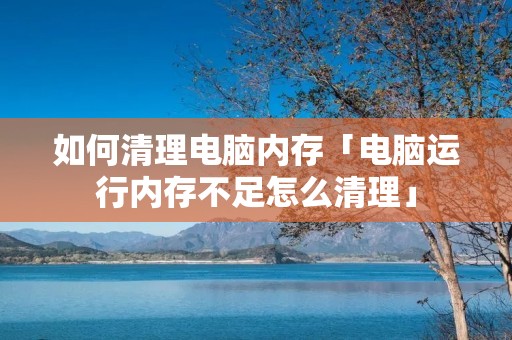 如何清理电脑内存「电脑运行内存不足怎么清理」