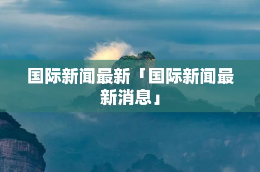 国际新闻最新「国际新闻最新消息」