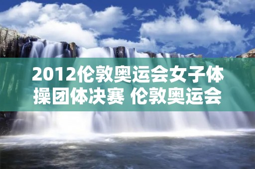 2012伦敦奥运会女子体操团体决赛 伦敦奥运会女子体操团体决赛央视网