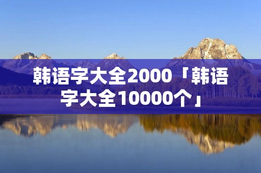 韩语字大全2000「韩语字大全10000个」