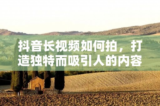 抖音长视频如何拍，打造独特而吸引人的内容