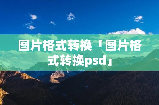 图片格式转换「图片格式转换psd」 图片格式转换「图片格式转换psd」