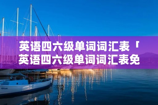 英语四六级单词词汇表「英语四六级单词词汇表免费下载」 英语四六级单词词汇表「英语四六级单词词汇表免费下载」