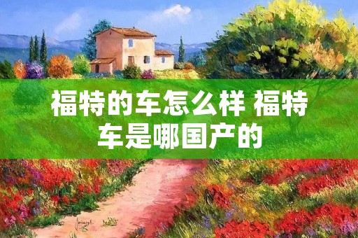 福特的车怎么样 福特车是哪国产的 福特的车怎么样 福特车是哪国产的