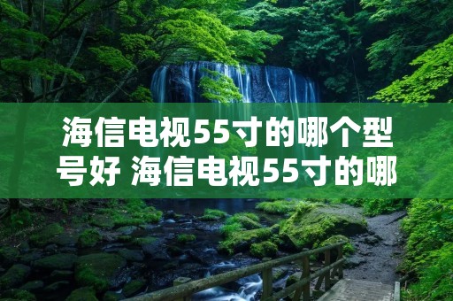 海信电视55寸的哪个型号好 海信电视55寸的哪个型号好55 E6 G 海信电视55寸的哪个型号好 海信电视55寸的哪个型号好55 E6 G