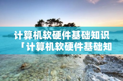 计算机软硬件基础知识「计算机软硬件基础知识考什么」 计算机软硬件基础知识「计算机软硬件基础知识考什么」