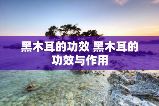 黑木耳的功效 黑木耳的功效与作用 黑木耳的功效 黑木耳的功效与作用