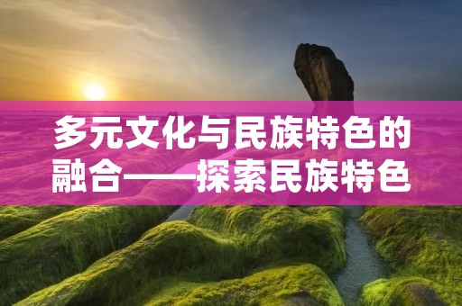 多元文化与民族特色的融合——探索民族特色在当代社会中的地位和作用
