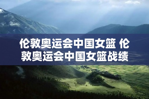 伦敦奥运会中国女篮 伦敦奥运会中国女篮战绩