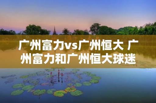 广州富力vs广州恒大 广州富力和广州恒大球迷分布