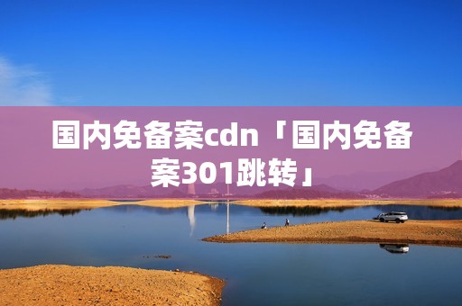 国内免备案cdn「国内免备案301跳转」 国内免备案cdn「国内免备案301跳转」