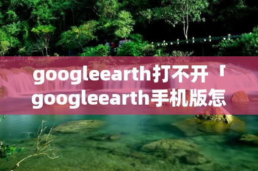 googleearth打不开「googleearth手机版怎么打不开」
