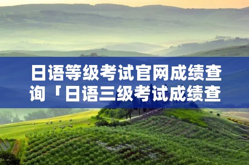 日语等级考试官网成绩查询「日语三级考试成绩查询」 日语等级考试官网成绩查询「日语三级考试成绩查询」