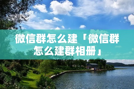微信群怎么建「微信群怎么建群相册」 微信群怎么建「微信群怎么建群相册」