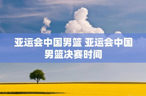 亚运会中国男篮 亚运会中国男篮决赛时间 亚运会中国男篮 亚运会中国男篮决赛时间