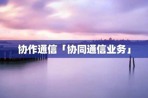 协作通信「协同通信业务」 协作通信「协同通信业务」