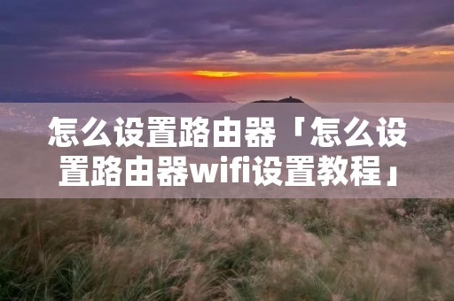 怎么设置路由器「怎么设置路由器wifi设置教程」 怎么设置路由器「怎么设置路由器wifi设置教程」