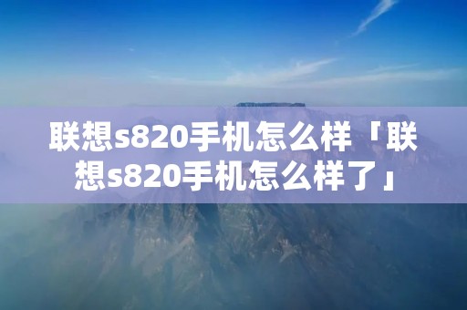 联想s820手机怎么样「联想s820手机怎么样了」 联想s820手机怎么样「联想s820手机怎么样了」