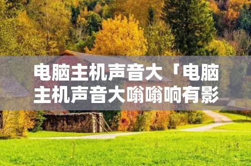电脑主机声音大「电脑主机声音大嗡嗡响有影响吗」 电脑主机声音大「电脑主机声音大嗡嗡响有影响吗」
