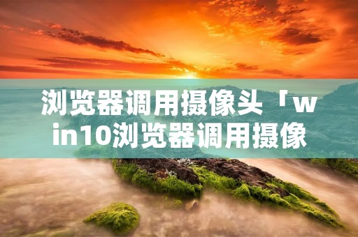 浏览器调用摄像头「win10浏览器调用摄像头」