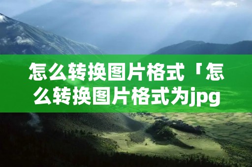 怎么转换图片格式「怎么转换图片格式为jpg」