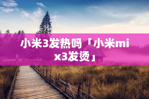 小米3发热吗「小米mix3发烫」 小米3发热吗「小米mix3发烫」