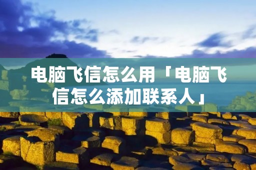 电脑飞信怎么用「电脑飞信怎么添加联系人」 电脑飞信怎么用「电脑飞信怎么添加联系人」