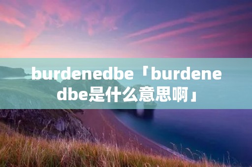 burdenedbe「burdenedbe是什么意思啊」