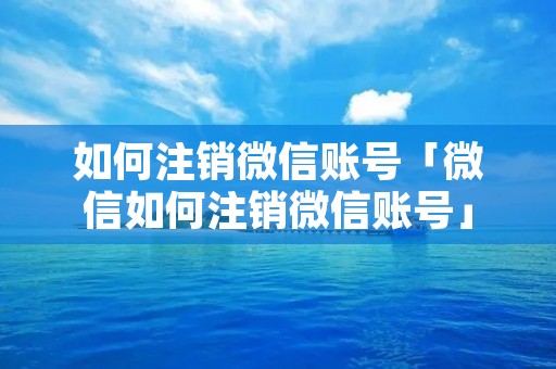 如何注销微信账号「微信如何注销微信账号」 如何注销微信账号「微信如何注销微信账号」