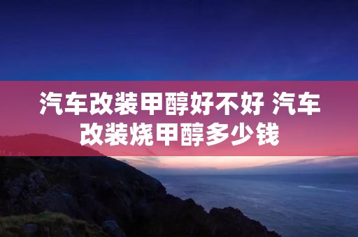 汽车改装甲醇好不好 汽车改装烧甲醇多少钱