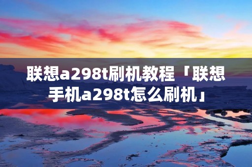 联想a298t刷机教程「联想手机a298t怎么刷机」 联想a298t刷机教程「联想手机a298t怎么刷机」