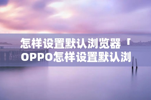 怎样设置默认浏览器「OPPO怎样设置默认浏览器」 怎样设置默认浏览器「OPPO怎样设置默认浏览器」