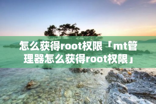 怎么获得root权限「mt管理器怎么获得root权限」 怎么获得root权限「mt管理器怎么获得root权限」