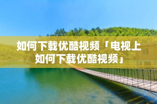 如何下载优酷视频「电视上如何下载优酷视频」 如何下载优酷视频「电视上如何下载优酷视频」