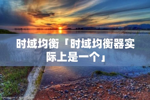 时域均衡「时域均衡器实际上是一个」 时域均衡「时域均衡器实际上是一个」