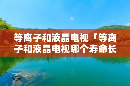 等离子和液晶电视「等离子和液晶电视哪个寿命长」