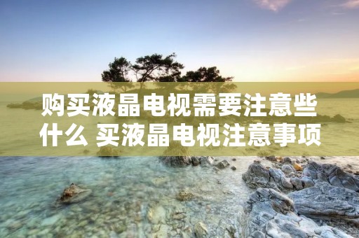 购买液晶电视需要注意些什么 买液晶电视注意事项 购买液晶电视需要注意些什么 买液晶电视注意事项