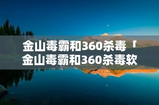 金山毒霸和360杀毒「金山毒霸和360杀毒软件哪个好」