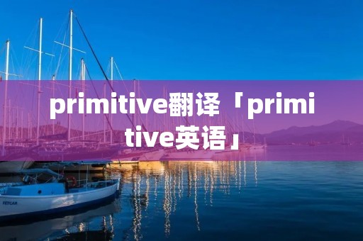 primitive翻译「primitive英语」 primitive翻译「primitive英语」