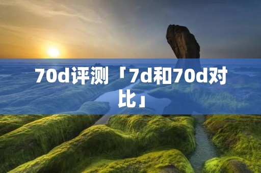 70d评测「7d和70d对比」