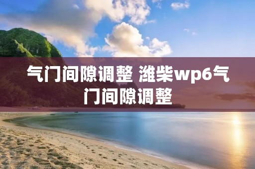 气门间隙调整 潍柴wp6气门间隙调整