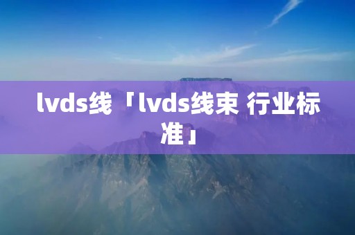 lvds线「lvds线束 行业标准」 lvds线「lvds线束 行业标准」