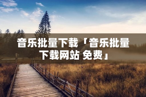 音乐批量下载「音乐批量下载网站 免费」 音乐批量下载「音乐批量下载网站 免费」