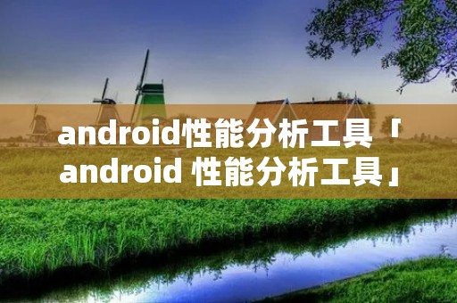 android性能分析工具「android 性能分析工具」 android性能分析工具「android 性能分析工具」