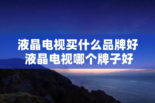 液晶电视买什么品牌好 液晶电视哪个牌子好又实惠耐用
