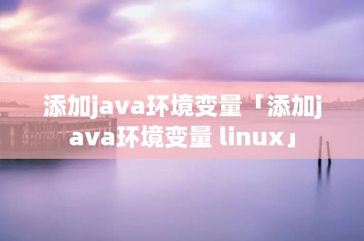 添加java环境变量「添加java环境变量 linux」 添加java环境变量「添加java环境变量 linux」