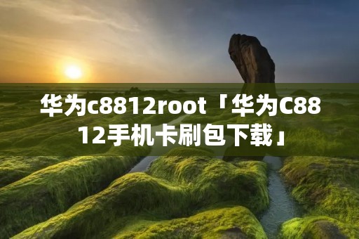 华为c8812root「华为C8812手机卡刷包下载」 华为c8812root「华为C8812手机卡刷包下载」